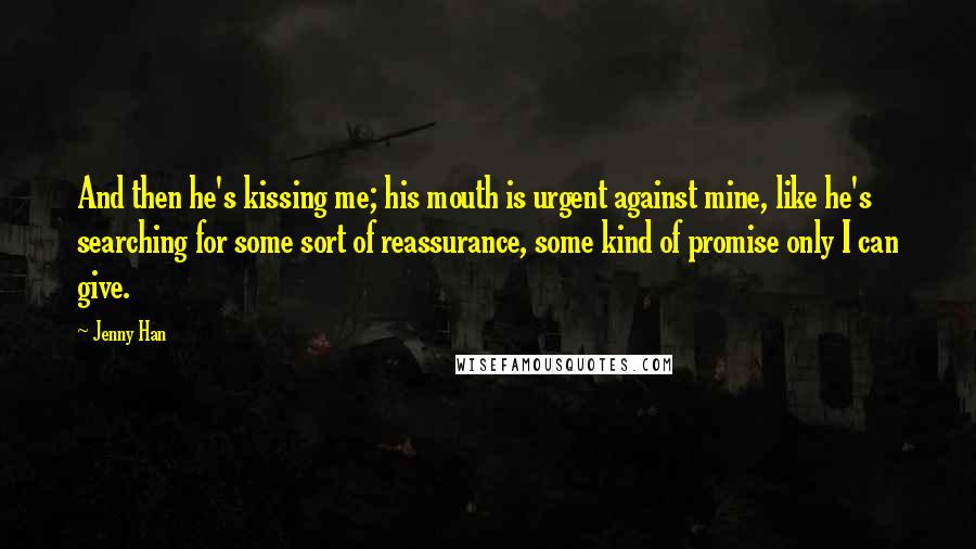 Jenny Han Quotes: And then he's kissing me; his mouth is urgent against mine, like he's searching for some sort of reassurance, some kind of promise only I can give.
