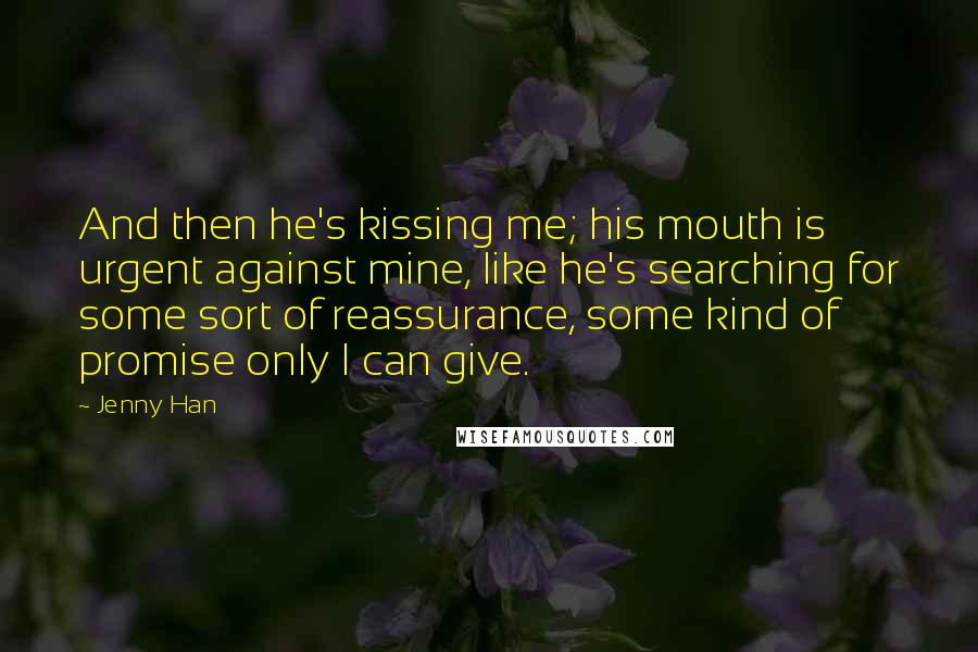 Jenny Han Quotes: And then he's kissing me; his mouth is urgent against mine, like he's searching for some sort of reassurance, some kind of promise only I can give.