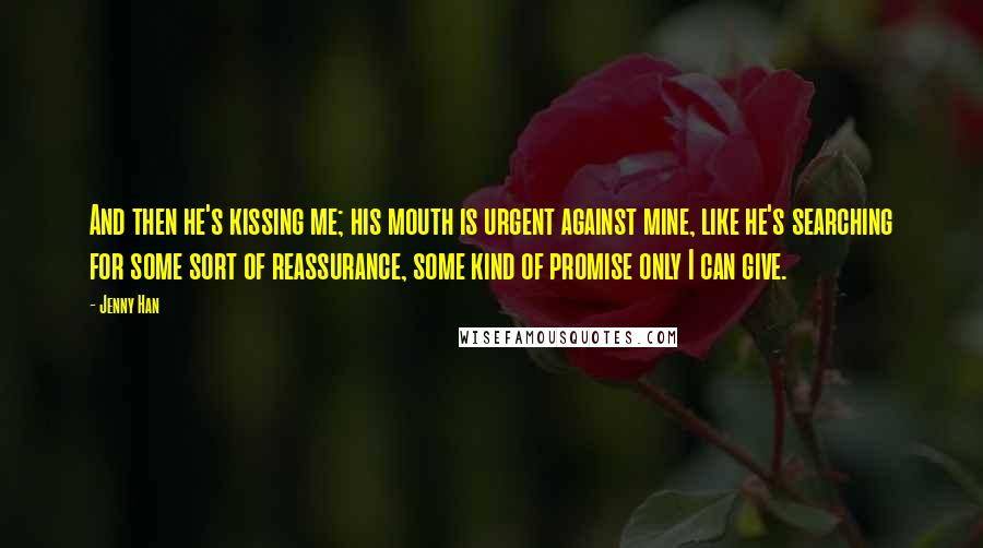 Jenny Han Quotes: And then he's kissing me; his mouth is urgent against mine, like he's searching for some sort of reassurance, some kind of promise only I can give.