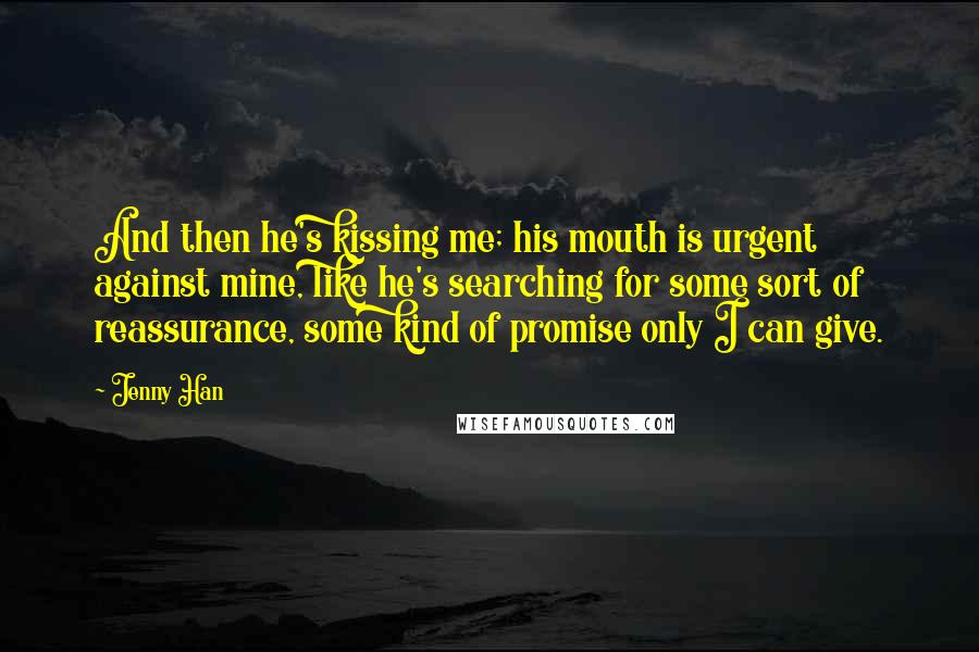 Jenny Han Quotes: And then he's kissing me; his mouth is urgent against mine, like he's searching for some sort of reassurance, some kind of promise only I can give.