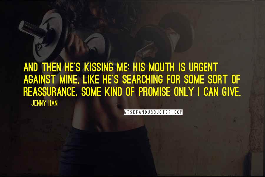 Jenny Han Quotes: And then he's kissing me; his mouth is urgent against mine, like he's searching for some sort of reassurance, some kind of promise only I can give.