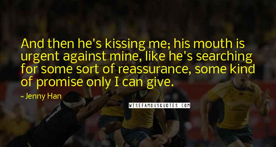 Jenny Han Quotes: And then he's kissing me; his mouth is urgent against mine, like he's searching for some sort of reassurance, some kind of promise only I can give.