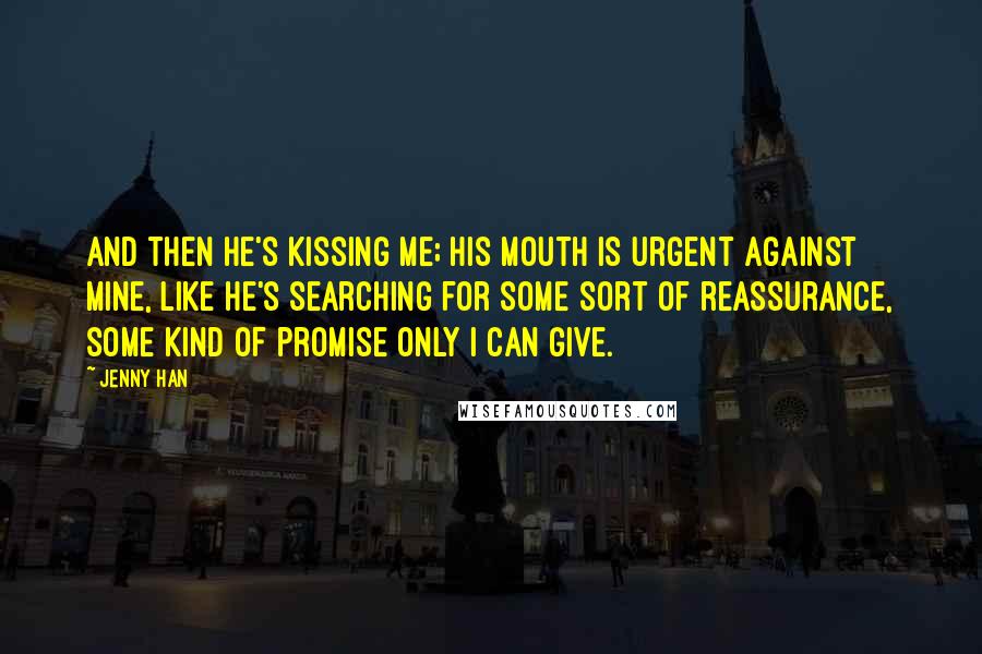 Jenny Han Quotes: And then he's kissing me; his mouth is urgent against mine, like he's searching for some sort of reassurance, some kind of promise only I can give.