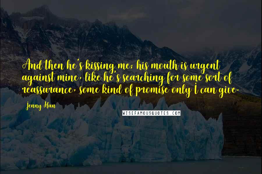 Jenny Han Quotes: And then he's kissing me; his mouth is urgent against mine, like he's searching for some sort of reassurance, some kind of promise only I can give.