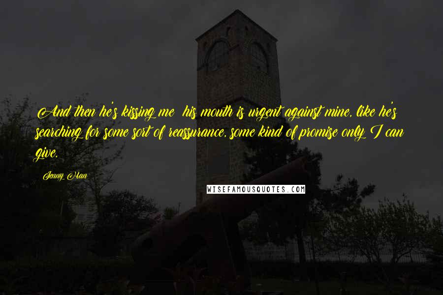 Jenny Han Quotes: And then he's kissing me; his mouth is urgent against mine, like he's searching for some sort of reassurance, some kind of promise only I can give.