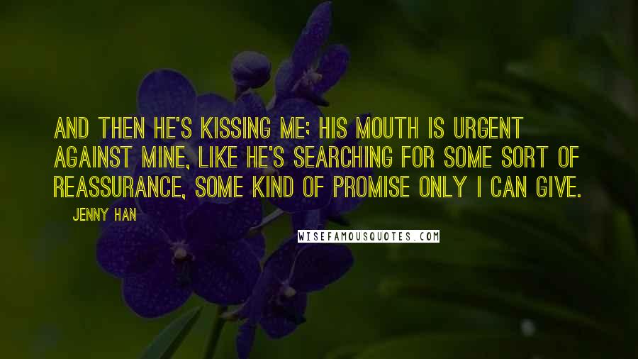 Jenny Han Quotes: And then he's kissing me; his mouth is urgent against mine, like he's searching for some sort of reassurance, some kind of promise only I can give.