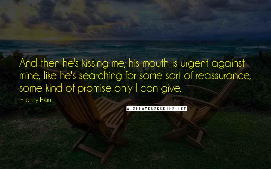 Jenny Han Quotes: And then he's kissing me; his mouth is urgent against mine, like he's searching for some sort of reassurance, some kind of promise only I can give.