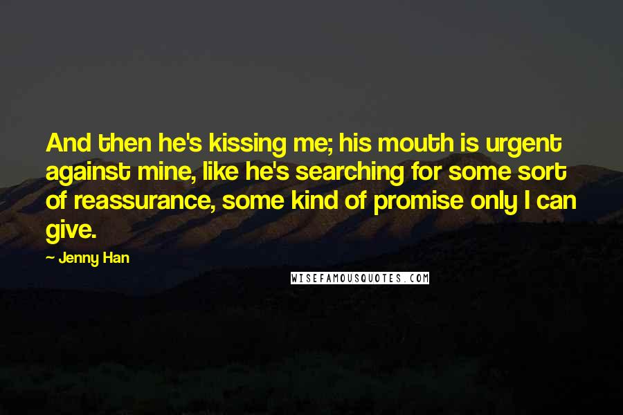 Jenny Han Quotes: And then he's kissing me; his mouth is urgent against mine, like he's searching for some sort of reassurance, some kind of promise only I can give.