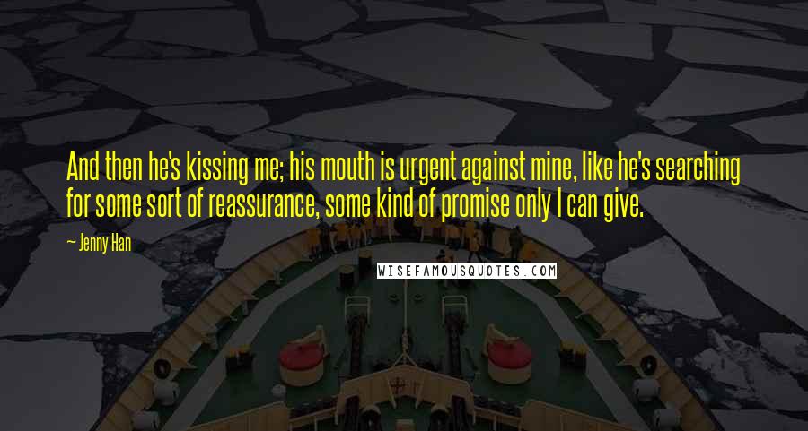 Jenny Han Quotes: And then he's kissing me; his mouth is urgent against mine, like he's searching for some sort of reassurance, some kind of promise only I can give.