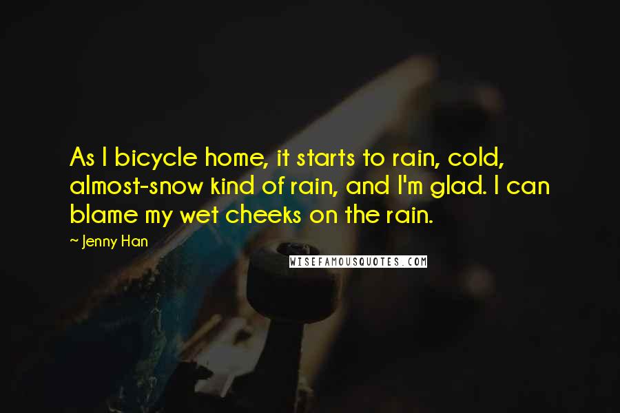 Jenny Han Quotes: As I bicycle home, it starts to rain, cold, almost-snow kind of rain, and I'm glad. I can blame my wet cheeks on the rain.