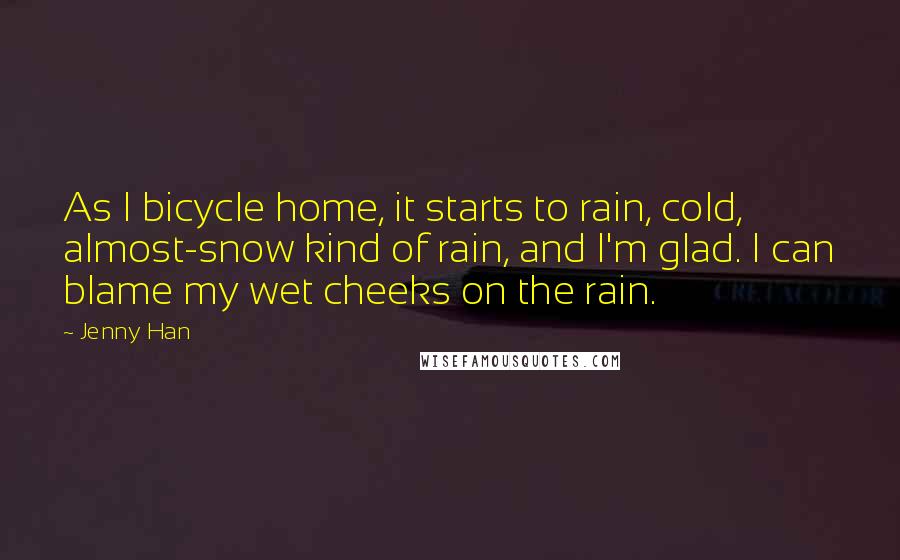 Jenny Han Quotes: As I bicycle home, it starts to rain, cold, almost-snow kind of rain, and I'm glad. I can blame my wet cheeks on the rain.