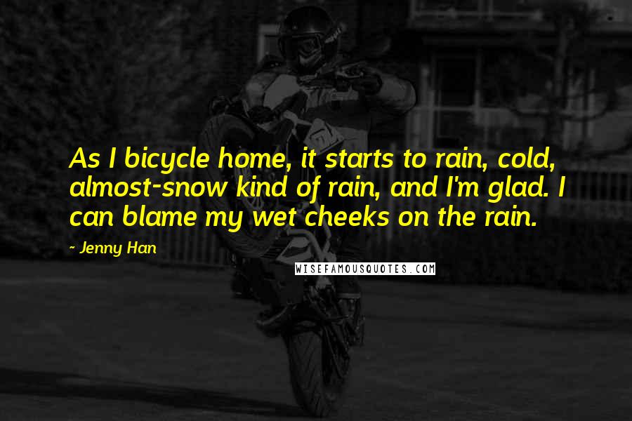 Jenny Han Quotes: As I bicycle home, it starts to rain, cold, almost-snow kind of rain, and I'm glad. I can blame my wet cheeks on the rain.