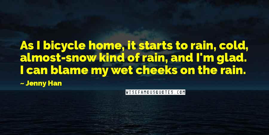 Jenny Han Quotes: As I bicycle home, it starts to rain, cold, almost-snow kind of rain, and I'm glad. I can blame my wet cheeks on the rain.
