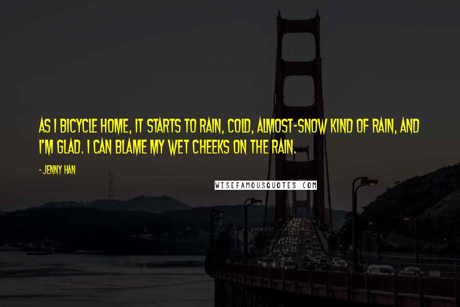 Jenny Han Quotes: As I bicycle home, it starts to rain, cold, almost-snow kind of rain, and I'm glad. I can blame my wet cheeks on the rain.