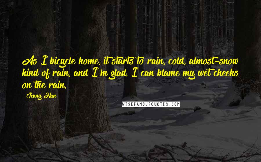 Jenny Han Quotes: As I bicycle home, it starts to rain, cold, almost-snow kind of rain, and I'm glad. I can blame my wet cheeks on the rain.