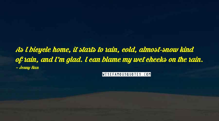 Jenny Han Quotes: As I bicycle home, it starts to rain, cold, almost-snow kind of rain, and I'm glad. I can blame my wet cheeks on the rain.