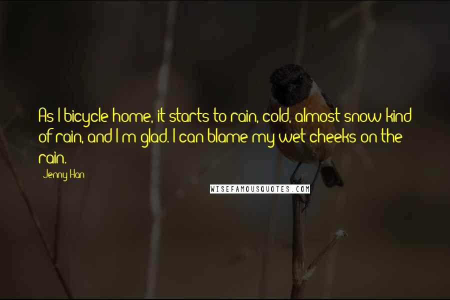 Jenny Han Quotes: As I bicycle home, it starts to rain, cold, almost-snow kind of rain, and I'm glad. I can blame my wet cheeks on the rain.