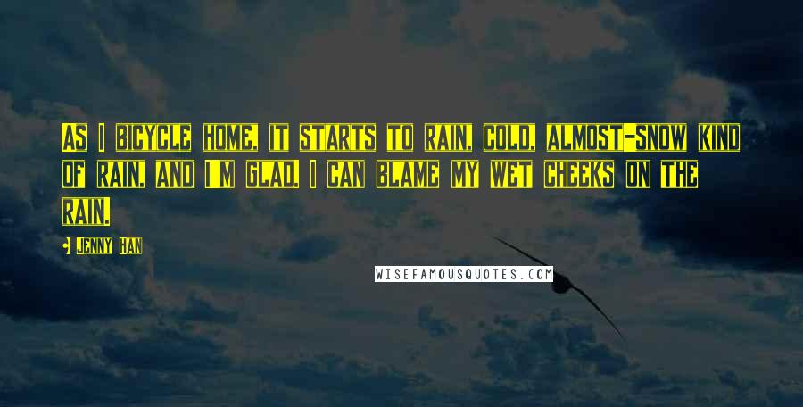 Jenny Han Quotes: As I bicycle home, it starts to rain, cold, almost-snow kind of rain, and I'm glad. I can blame my wet cheeks on the rain.