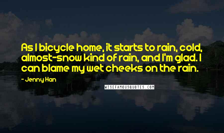 Jenny Han Quotes: As I bicycle home, it starts to rain, cold, almost-snow kind of rain, and I'm glad. I can blame my wet cheeks on the rain.