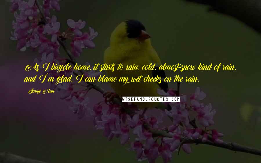 Jenny Han Quotes: As I bicycle home, it starts to rain, cold, almost-snow kind of rain, and I'm glad. I can blame my wet cheeks on the rain.