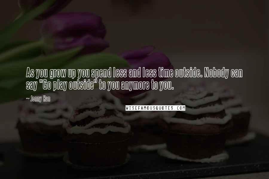 Jenny Han Quotes: As you grow up you spend less and less time outside. Nobody can say "Go play outside" to you anymore to you.