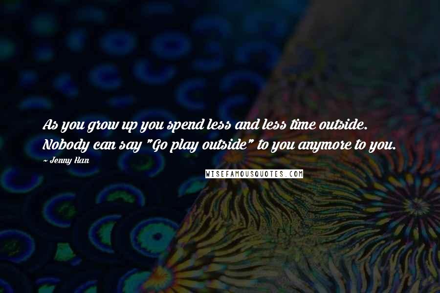 Jenny Han Quotes: As you grow up you spend less and less time outside. Nobody can say "Go play outside" to you anymore to you.