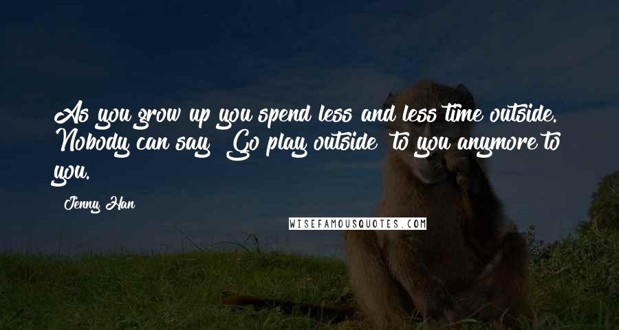 Jenny Han Quotes: As you grow up you spend less and less time outside. Nobody can say "Go play outside" to you anymore to you.