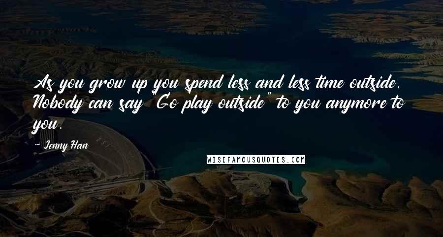 Jenny Han Quotes: As you grow up you spend less and less time outside. Nobody can say "Go play outside" to you anymore to you.