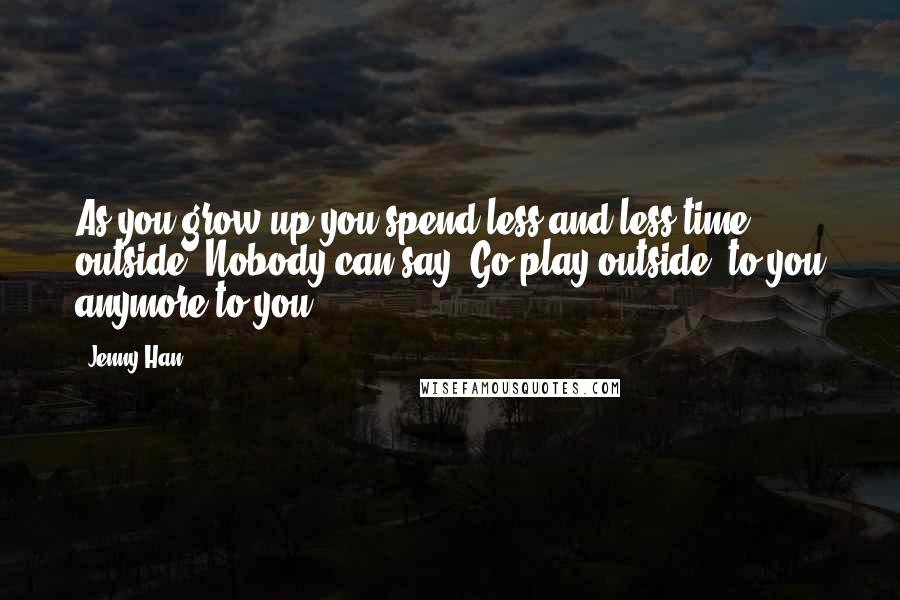 Jenny Han Quotes: As you grow up you spend less and less time outside. Nobody can say "Go play outside" to you anymore to you.