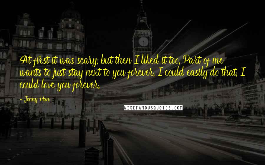 Jenny Han Quotes: At first it was scary, but then I liked it too. Part of me wants to just stay next to you forever. I could easily do that. I could love you forever.