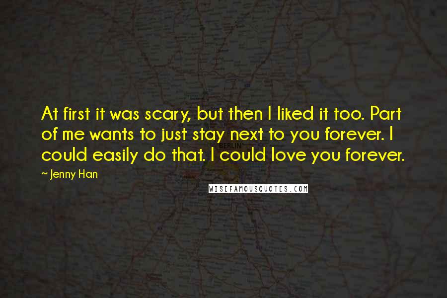 Jenny Han Quotes: At first it was scary, but then I liked it too. Part of me wants to just stay next to you forever. I could easily do that. I could love you forever.