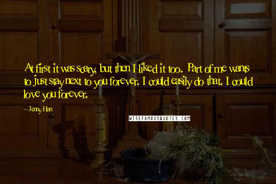 Jenny Han Quotes: At first it was scary, but then I liked it too. Part of me wants to just stay next to you forever. I could easily do that. I could love you forever.