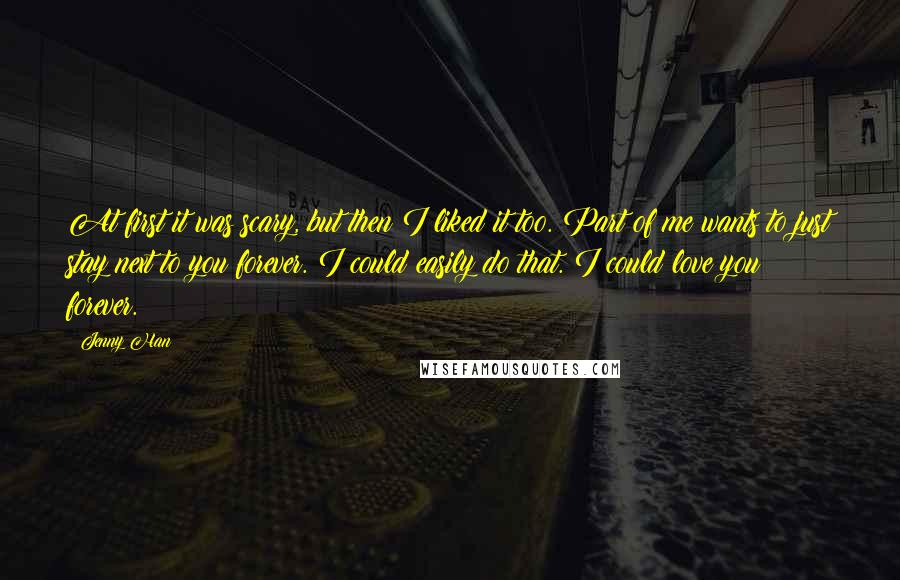 Jenny Han Quotes: At first it was scary, but then I liked it too. Part of me wants to just stay next to you forever. I could easily do that. I could love you forever.