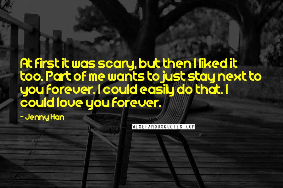 Jenny Han Quotes: At first it was scary, but then I liked it too. Part of me wants to just stay next to you forever. I could easily do that. I could love you forever.