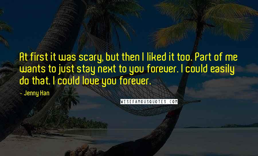 Jenny Han Quotes: At first it was scary, but then I liked it too. Part of me wants to just stay next to you forever. I could easily do that. I could love you forever.