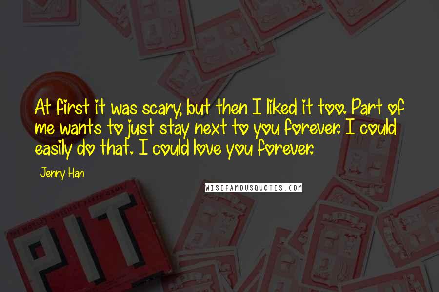 Jenny Han Quotes: At first it was scary, but then I liked it too. Part of me wants to just stay next to you forever. I could easily do that. I could love you forever.