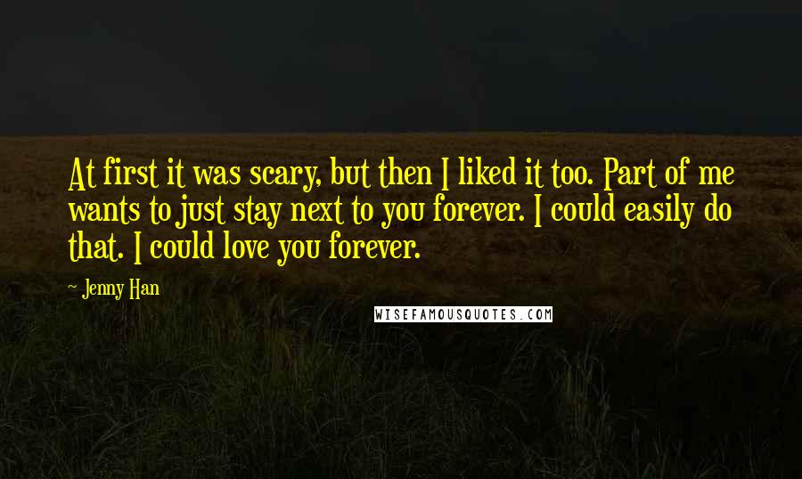 Jenny Han Quotes: At first it was scary, but then I liked it too. Part of me wants to just stay next to you forever. I could easily do that. I could love you forever.