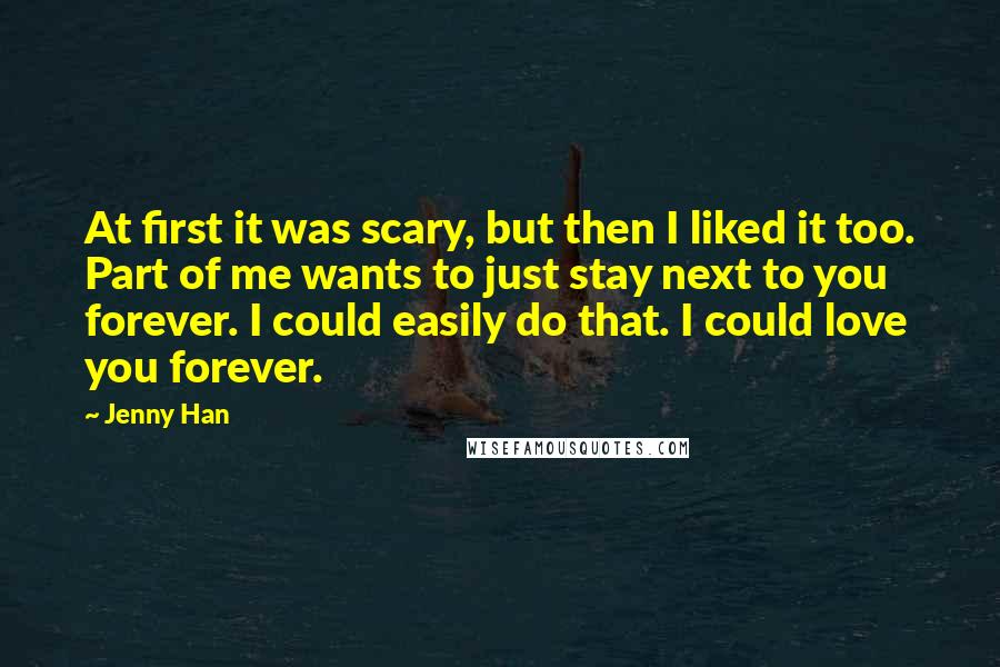 Jenny Han Quotes: At first it was scary, but then I liked it too. Part of me wants to just stay next to you forever. I could easily do that. I could love you forever.