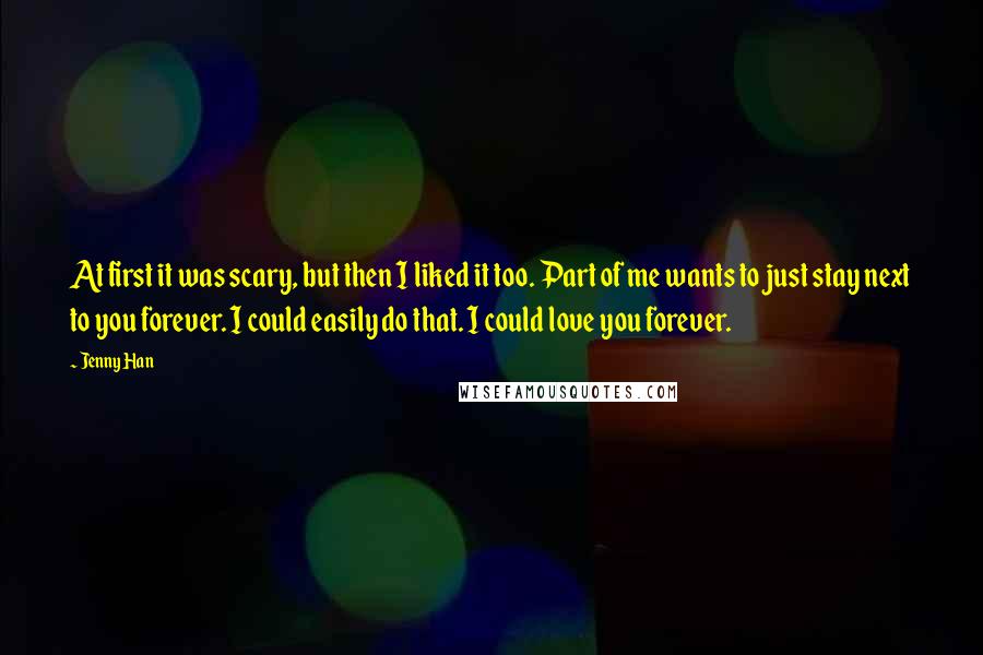 Jenny Han Quotes: At first it was scary, but then I liked it too. Part of me wants to just stay next to you forever. I could easily do that. I could love you forever.