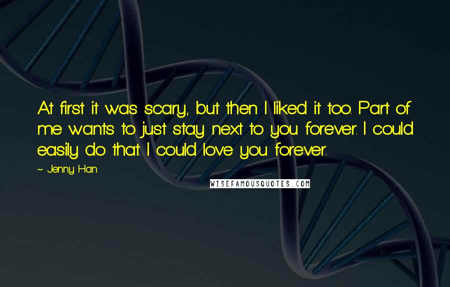 Jenny Han Quotes: At first it was scary, but then I liked it too. Part of me wants to just stay next to you forever. I could easily do that. I could love you forever.