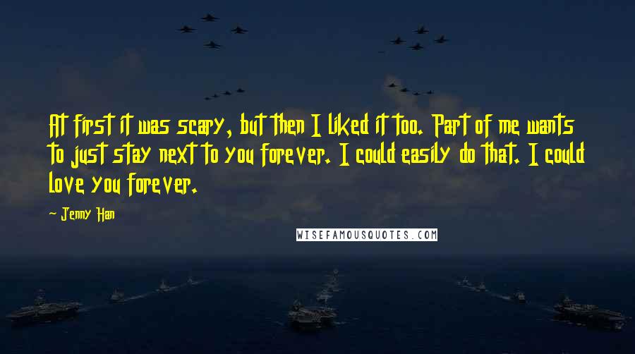 Jenny Han Quotes: At first it was scary, but then I liked it too. Part of me wants to just stay next to you forever. I could easily do that. I could love you forever.