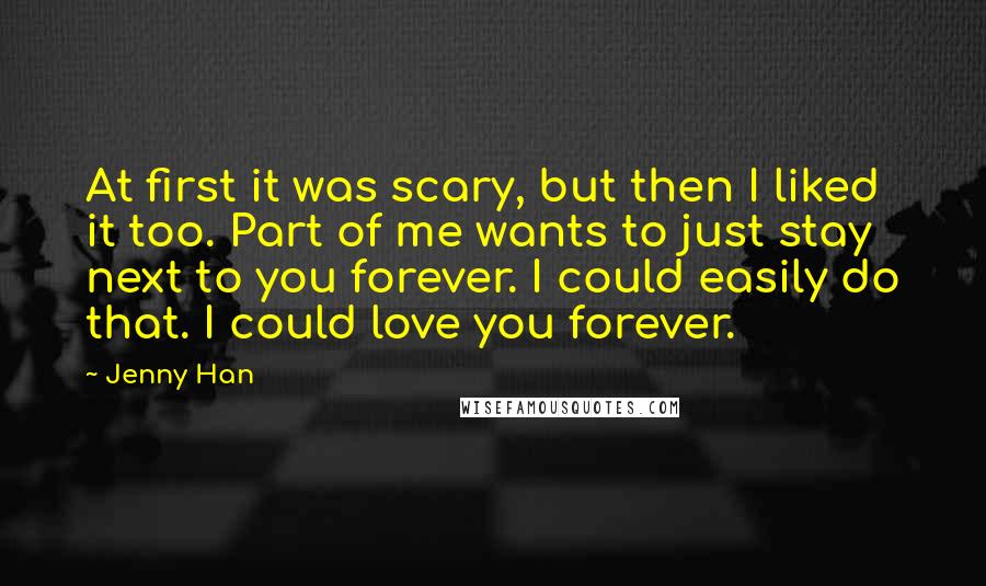 Jenny Han Quotes: At first it was scary, but then I liked it too. Part of me wants to just stay next to you forever. I could easily do that. I could love you forever.