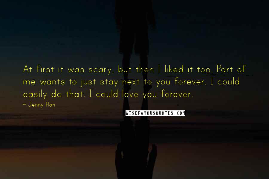 Jenny Han Quotes: At first it was scary, but then I liked it too. Part of me wants to just stay next to you forever. I could easily do that. I could love you forever.