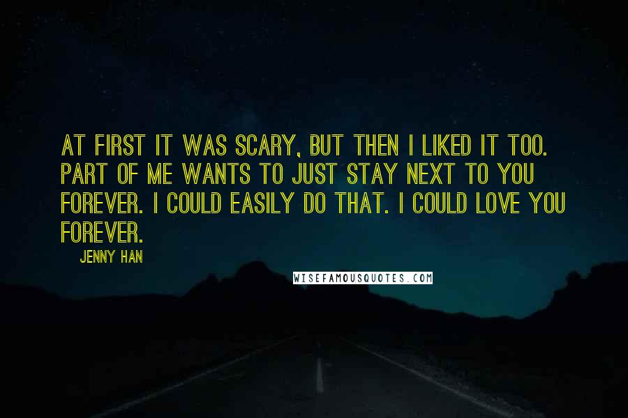 Jenny Han Quotes: At first it was scary, but then I liked it too. Part of me wants to just stay next to you forever. I could easily do that. I could love you forever.