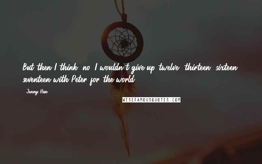 Jenny Han Quotes: But then I think, no, I wouldn't give up twelve, thirteen, sixteen, seventeen with Peter for the world.