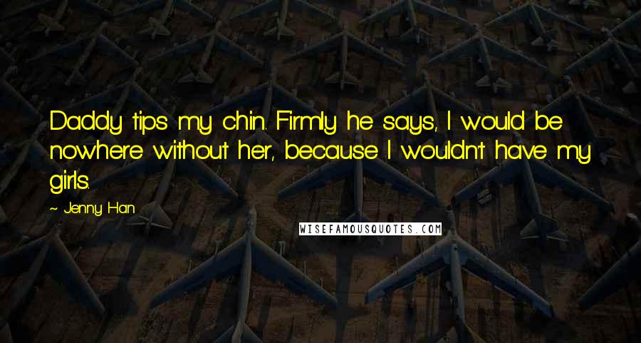 Jenny Han Quotes: Daddy tips my chin. Firmly he says, I would be nowhere without her, because I wouldn't have my girls.