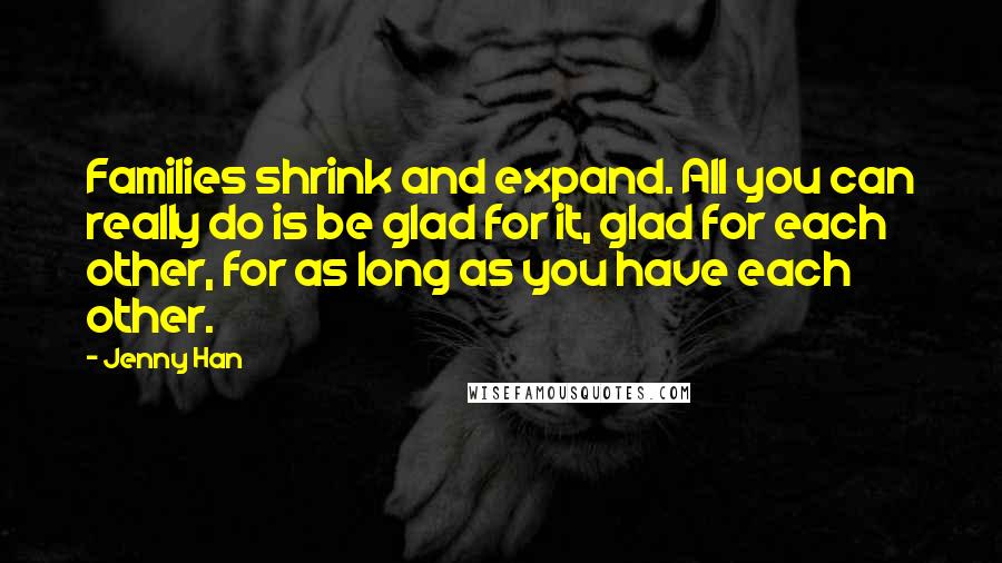 Jenny Han Quotes: Families shrink and expand. All you can really do is be glad for it, glad for each other, for as long as you have each other.