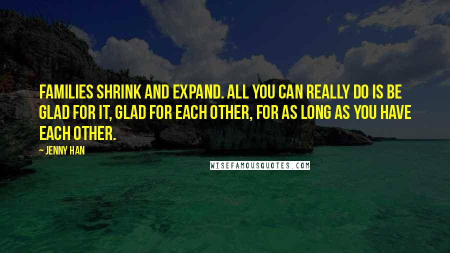 Jenny Han Quotes: Families shrink and expand. All you can really do is be glad for it, glad for each other, for as long as you have each other.