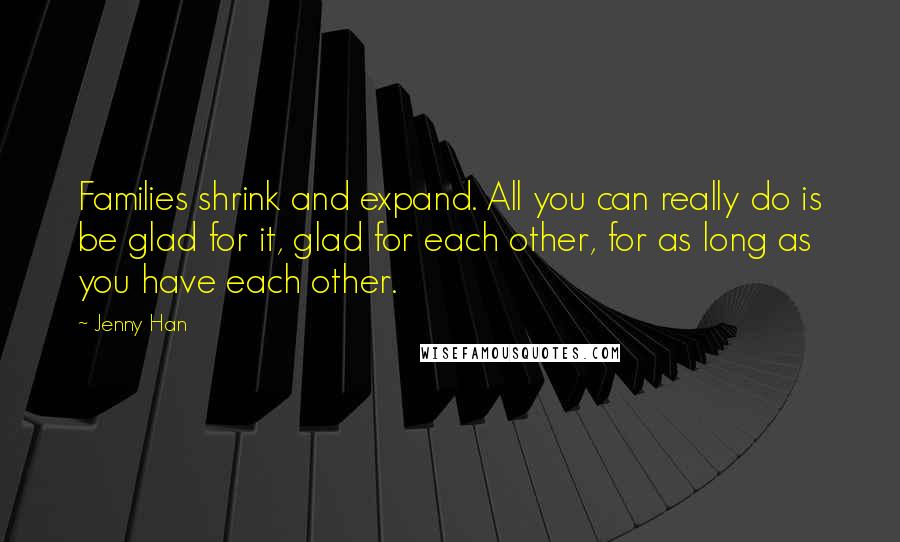 Jenny Han Quotes: Families shrink and expand. All you can really do is be glad for it, glad for each other, for as long as you have each other.