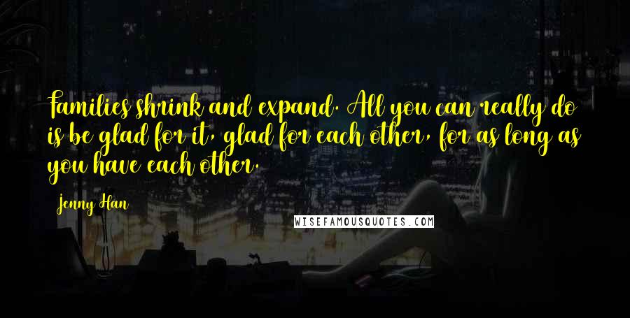 Jenny Han Quotes: Families shrink and expand. All you can really do is be glad for it, glad for each other, for as long as you have each other.